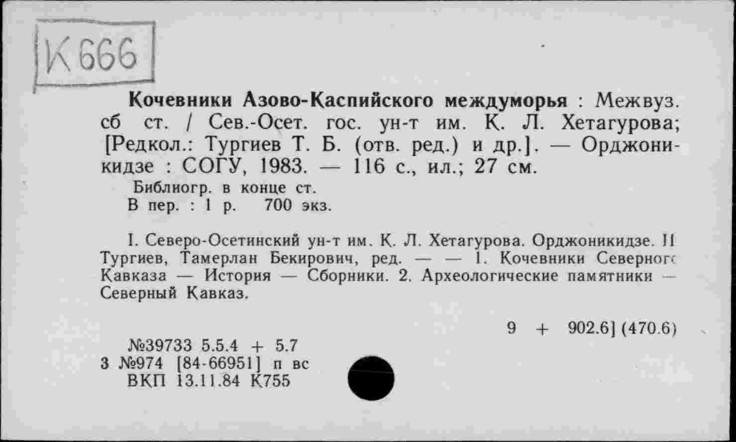 ﻿K GGG
Кочевники Азово-Каспийского междуморья : Межвуз сб ст. / Сев.-Осет. гос. ун-т им. К. Л. Хетагурова: [Редкол.: Тургиев Т. Б. (отв. ред.) и др.]. — Орджони кидзе : СОГУ, 1983. — 116 с., ил.; 27 см.
Библиогр. в конце ст.
В пер. : 1 р. 700 экз.
I. Северо-Осетинский ун-т им. К. Л. Хетагурова. Орджоникидзе. II Тургиев, Тамерлан Бекирович, ред. — — 1. Кочевники Северного Кавказа — История — Сборники. 2. Археологические памятники — Северный Кавказ.
№39733 5.5.4 + 5.7 3 №974 [84-66951] п вс
ВКП 13.11.84 К755
9 + 902.6] (470.6)